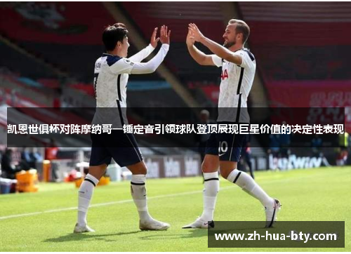 凯恩世俱杯对阵摩纳哥一锤定音引领球队登顶展现巨星价值的决定性表现